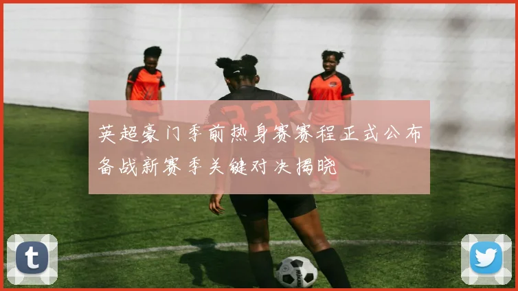 英超豪门季前热身赛赛程正式公布备战新赛季关键对决揭晓