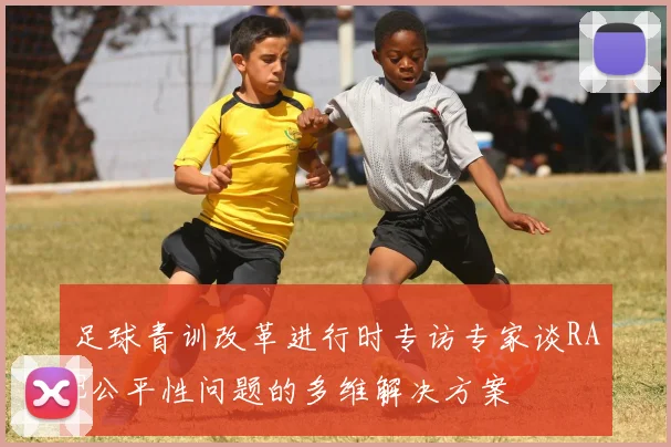 足球青训改革进行时专访专家谈RAE公平性问题的多维解决方案